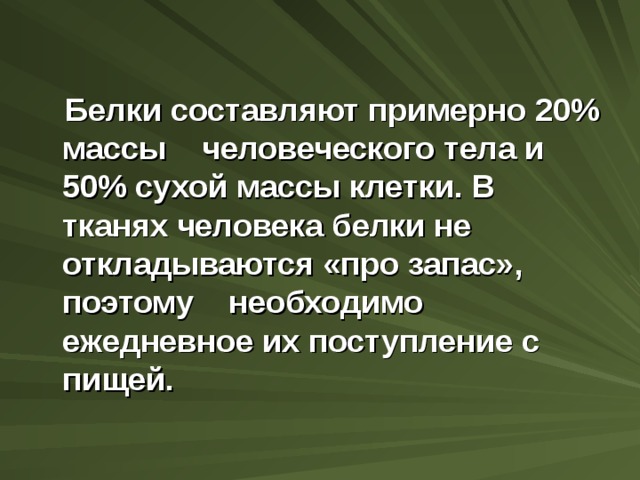  Белки составляют примерно 20 % массы человеческого тела и 50 % сухой массы клетки. В тканях человека белки не откладываются «про запас», поэтому необходимо ежедневное их поступление с пищей.    
