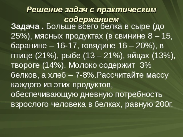Решение задач с практическим содержанием   Задача . Больше всего белка в сыре (до 25%), мясных продуктах (в свинине 8 – 15, баранине – 16-17, говядине 16 – 20%), в птице (21%), рыбе (13 – 21%), яйцах (13%), твороге (14%). Молоко содержит 3% белков, а хлеб – 7-8%.Рассчитайте массу каждого из этих продуктов, обеспечивающую дневную потребность взрослого человека в белках, равную 200г. 