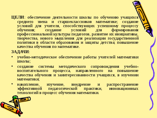 ЦЕЛИ : обеспечение деятельности школы по обучению учащихся среднего звена и старшеклассников математике; создание условий для учителя, способствующих успешному процессу обучения; создание условий для формирования профессиональной культуры педагогов, развитие их инициативы, творчества, нового мышления для реализации государственной политики в области образования и защиты детства; повышение качества обучения по математике. ЗАДАЧИ : учебно-методическое обеспечение работы учителей математики школы; создание системы методического сопровождения учебно-воспитательного процесса, направленного на повышение качества обучения и заинтересованности учащихся, в изучении математики; накопление, изучение, внедрение и распространение эффективной педагогической практики, инновационных технологий в процесс обучения математики. 