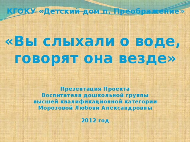 КГОКУ «Детский дом п. Преображение» «Вы слыхали о воде, говорят она везде» Презентация Проекта Воспитателя дошкольной группы высшей квалификационной категории Морозовой Любови Александровны  2012 год 