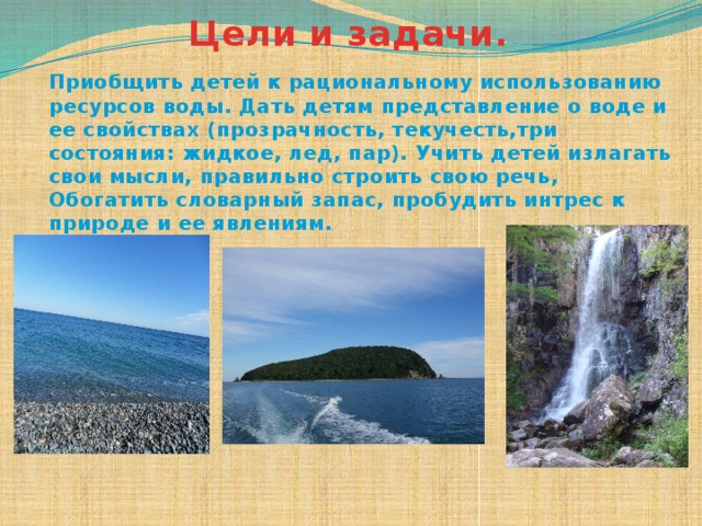 Цели и задачи. Приобщить детей к рациональному использованию ресурсов воды. Дать детям представление о воде и ее свойствах (прозрачность, текучесть,три состояния: жидкое, лед, пар). Учить детей излагать свои мысли, правильно строить свою речь, Обогатить словарный запас, пробудить интрес к природе и ее явлениям. 