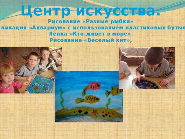 Центр искусства. Рисование «Разные рыбки»  Аппликация «Аквариум» с использованием пластиковых бутылок Лепка «Кто живет в море» Рисование «Веселый кит»,  