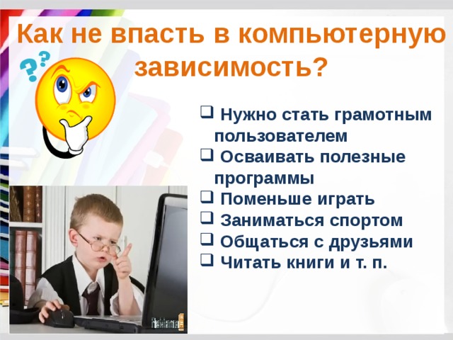 Как не впасть в компьютерную зависимость?  Нужно стать грамотным пользователем  Осваивать полезные программы  Поменьше играть  Заниматься спортом  Общаться с друзьями  Читать книги и т. п. 