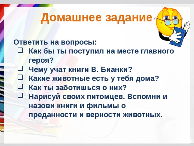 Домашнее задание Ответить на вопросы: Как бы ты поступил на месте главного героя? Чему учат книги В. Бианки? Какие животные есть у тебя дома? Как ты заботишься о них? Нарисуй своих питомцев. Вспомни и назови книги и фильмы о преданности и верности животных. 