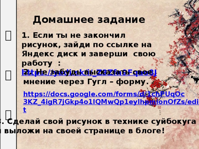 水 墨 画 Домашнее задание 1. Если ты не закончил рисунок, зайди по ссылке на Яндекс диск и заверши свою работу :  https://yadi.sk/i/_Z3Zfn9Fqao8J 2 . Не забудь высказать свое мнение через Гугл – форму.   https://docs.google.com/forms/d/1chPUqOc3KZ_4igR7jGkp4o1IQMwQp1eylhpmionOfZs/edit  3. Сделай свой рисунок в технике суйбокуга и выложи на своей странице в блоге! 