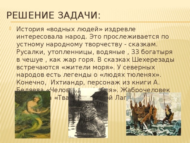 Решение задачи: История «водных людей» издревле интересовала народ. Это прослеживается по устному народному творчеству - сказкам.  Русалки, утопленницы, водяные , 33 богатыря в чешуе , как жар горя. В сказках Шехерезады встречаются «жители моря». У северных народов есть легенды о «людях тюленях». Конечно, Ихтиандр, персонаж из книги А. Беляева «Человек –амфибия». Жаброчеловек из фильма «Тварь из Черной Лагуны» 