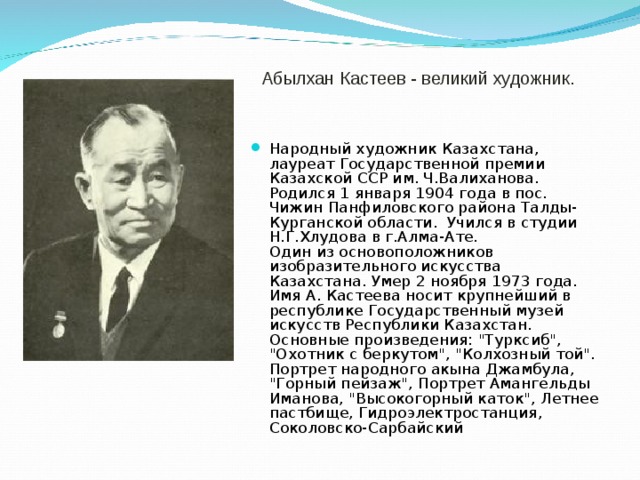  Абылхан Кастеев - великий художник.  Народный художник Казахстана, лауреат Государственной премии Казахской ССР им. Ч.Валиханова. Родился 1 января 1904 года в пос. Чижин Панфиловского района Талды-Курганской области.  Учился в студии Н.Г.Хлудова в г.Алма-Ате.  Один из основоположников изобразительного искусства Казахстана. Умер 2 ноября 1973 года. Имя А. Кастеева носит крупнейший в республике Государственный музей искусств Республики Казахстан. Основные произведения: 