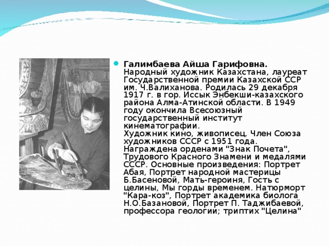 Галимбаева Айша Гарифовна.  Народный художник Казахстана, лауреат Государственной премии Казахской ССР им. Ч.Валиханова. Родилась 29 декабря 1917 г. в гор. Иссык Энбекши-казахского района Алма-Атинской области. В 1949 году окончила Всесоюзный государственный институт кинематографии.  Художник кино, живописец. Член Союза художников СССР с 1951 года. Награждена орденами 