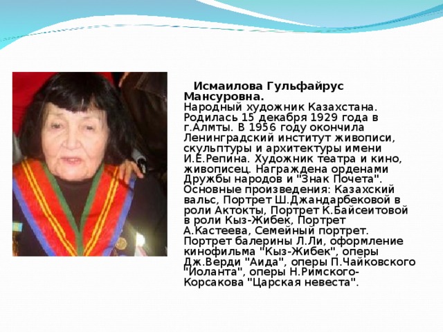  Исмаилова Гульфайрус Мансуровна.  Народный художник Казахстана. Родилась 15 декабря 1929 года в г.Алмты. В 1956 году окончила Ленинградский институт живописи, скульптуры и архитектуры имени И.Е.Репина. Художник театра и кино, живописец. Награждена орденами Дружбы народов и 