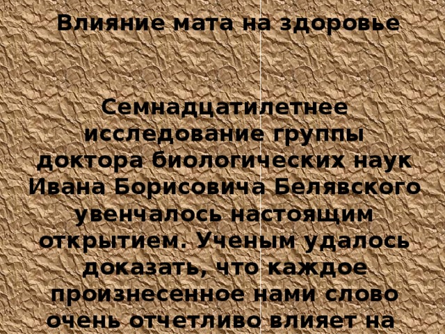 Влияние мата на здоровье  Семнадцатилетнее исследование группы д октор а биологических наук Иван а Борисович а  Белявского увенчалось настоящим открытием. Ученым удалось доказать, что каждое произнесенное нами слово очень отчетливо влияет на наши гены. 