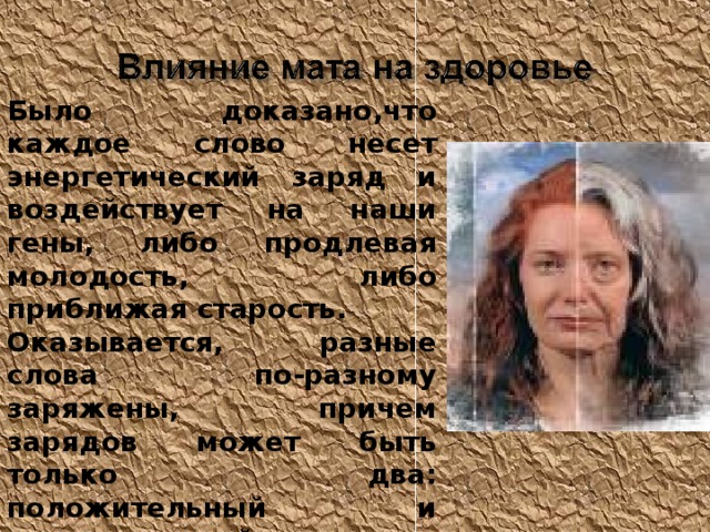 Было доказано,что каждое слово несет энергетический заряд и воздействует на наши гены, либо продлевая молодость, либо приближая старость. Оказывается, разные слова по-разному заряжены, причем зарядов может быть только два: положительный и отрицательный. Любая матерщина идет со знаком «минус». 