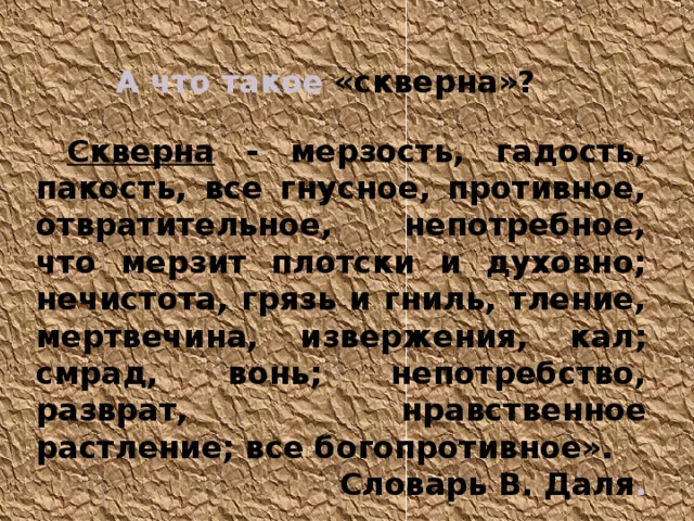   А что такое «скверна» ?  Скверна - мерзость, гадость, пакость, все гнусное, противное, отвратительное, непотребное, что мерзит плотски и духовно; нечистота, грязь и гниль, тление, мертвечина, извержения, кал; смрад, вонь; непотребство, разврат, нравственное растление; все богопротивное».  Словарь В. Даля . 