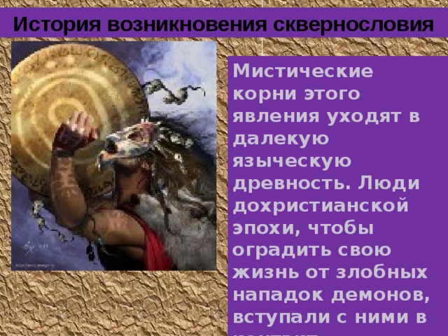 История возникновения сквернословия Мистические корни этого явления уходят в далекую языческую древность. Люди дохристианской эпохи, чтобы оградить свою жизнь от злобных нападок демон ов , вступали с ним и в контакт. 
