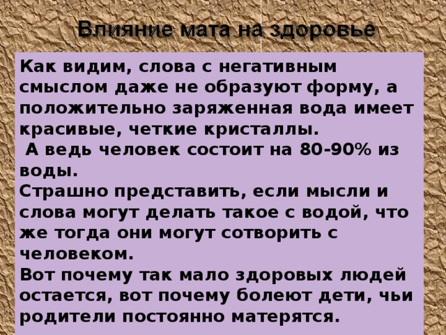 Как видим, слова с негативным смыслом даже не образуют форму, а положительно заряженная вода имеет красивые, четкие кристаллы.   А ведь человек состоит на 80-90% из воды. Страшно представить, если мысли и слова могут делать такое с водой, что же тогда они могут сотворить с человеком. Вот почему так мало здоровых людей остается, вот почему болеют дети, чьи родители постоянно матерятся.    