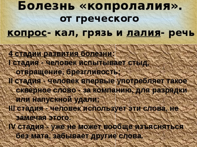 Болезнь «копролалия».  от греческого копрос - кал, грязь и лалия - речь  4 стадии развития болезни : I стадия - человек испытывает стыд, отвращение, брезгливость; II стадия - человек впервые употребляет такое скверное слово - за компанию, для разрядки или напускной удали; III стадия - человек использует эти слова, не замечая этого. IV стадия - уже не может вообще изъясняться без мата, забывает другие слова. 