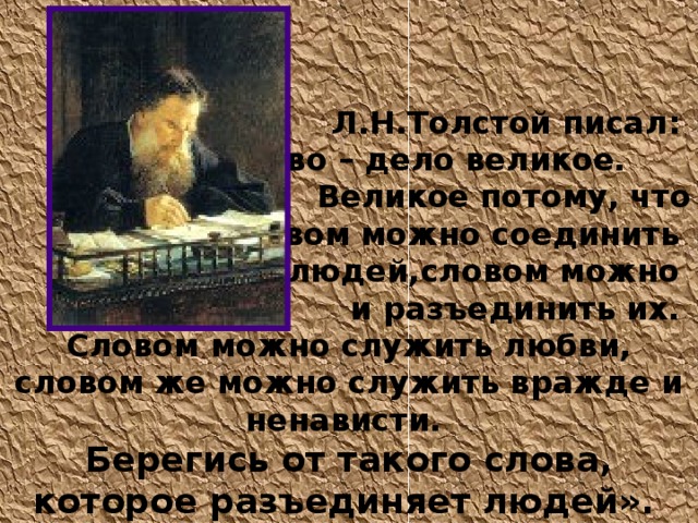  Л.Н.Толстой писал:  «Слово – дело великое. Великое потому, что словом можно соединить людей,словом можно и разъединить их. Словом можно служить любви, словом же можно служить вражде и ненависти. Берегись от такого слова, которое разъединяет людей».  