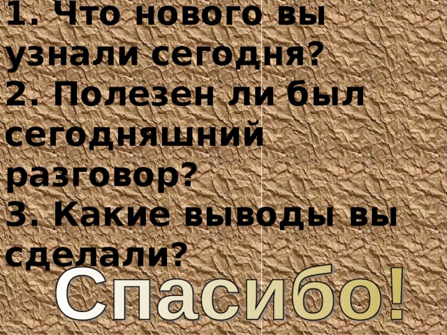 1. Что нового вы узнали сегодня? 2. Полезен ли был сегодняшний разговор? 3. Какие выводы вы сделали? 