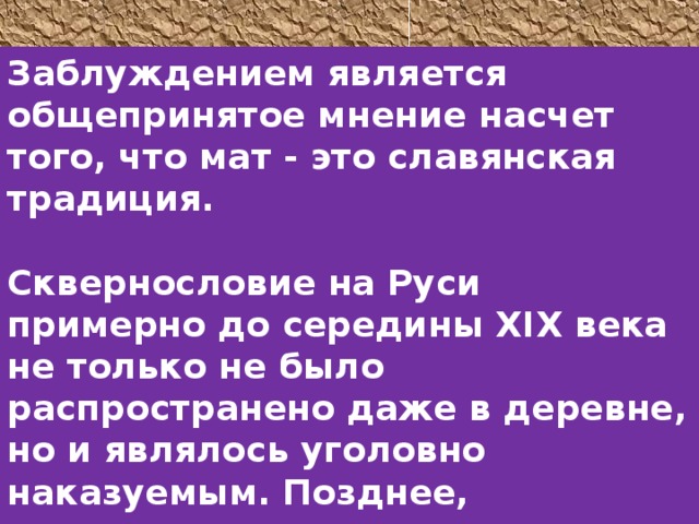 Заблуждением является общепринятое мнение насчет того, что мат - это славянская традиция.  Сквернословие на Руси примерно до середины XIX века не только не было распространено даже в деревне, но и являлось уголовно наказуемым. Позднее, сквернословящего человека подвергали публичной порке. 