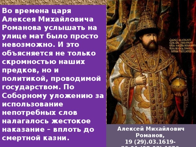 Во времена царя Алексея Михайловича Романова услышать на улице мат было просто невозможно. И это объясняется не только скромностью наших предков, но и политикой, проводимой государством. По Соборному уложению за использование непотребных слов налагалось жестокое наказание – вплоть до смертной казни.    Алексей Михайлович Романов, 19 (29).03.1619- 29.01 (08.02) 1676. 