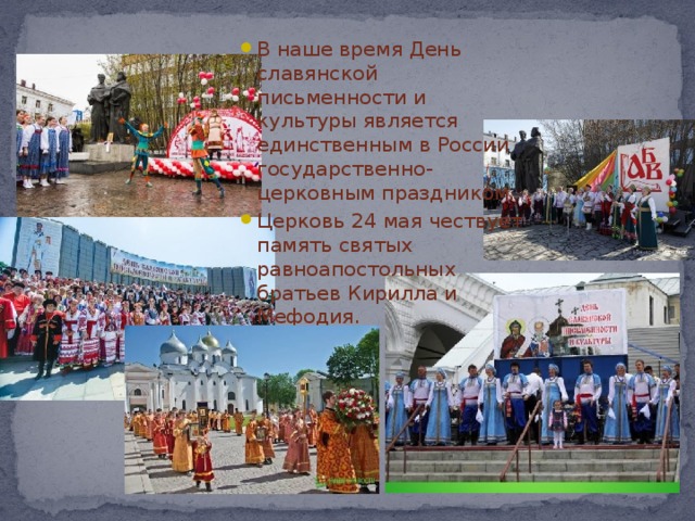 В наше время День славянской письменности и культуры является единственным в России государственно-церковным праздником. Церковь 24 мая чествует память святых равноапостольных братьев Кирилла и Мефодия.    
