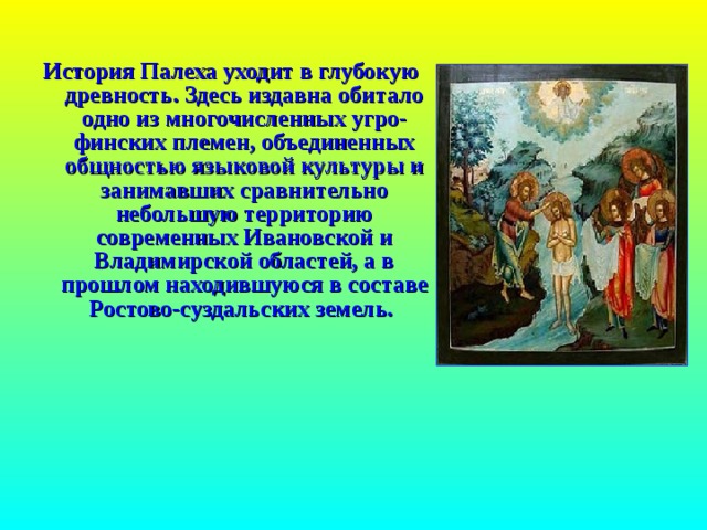 История Палеха уходит в глубокую древность. Здесь издавна обитало одно из многочисленных угро-финских племен, объединенных общностью языковой культуры и занимавших сравнительно небольшую территорию современных Ивановской и Владимирской областей, а в прошлом находившуюся в составе Ростово-суздальских земель.  