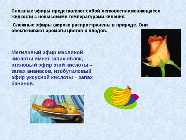 Сложные эфиры представляют собой легковоспламеняющиеся жидкости с невысокими температурами кипения.  Сложные эфиры широко распространены в природе. Они обеспечивают ароматы цветов и плодов. Метиловый эфир масляной кислоты имеет запах яблок, этиловый эфир этой кислоты – запах ананасов, изобутиловый эфир уксусной кислоты – запах бананов. 