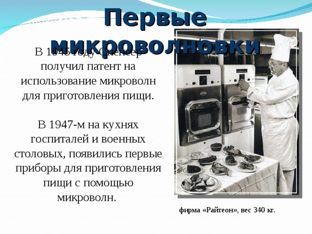 Первые микроволновки В 1945 году Спенсер получил патент на использование микроволн для приготовления пищи. В 1947-м на кухнях госпиталей и военных столовых, появились первые приборы для приготовления пищи с помощью микроволн.  фирма «Райтеон», вес 340 кг.