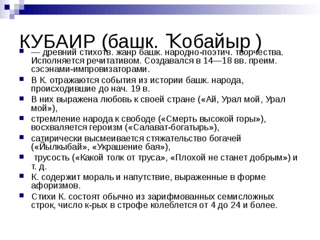 КУБАИР (башк. Ҡобайыр ) — древний стихотв. жанр башк. народно-поэтич. творчества. Исполняется речитативом. Создавался в 14—18 вв. преим. сэсэнами-импровизаторами. В К. отражаются события из истории башк. народа, происходившие до нач. 19 в. В них выражена любовь к своей стране («Ай, Урал мой, Урал мой»), стремление народа к свободе («Смерть высокой горы»), восхваляется героизм («Салават-богатырь»), сатирически высмеивается стяжательство богачей («Йылкыбай», «Украшение бая»),  трусость («Какой толк от труса», «Плохой не станет добрым») и т. д. К. содержит мораль и напутствие, выраженные в форме афоризмов. Стихи К. состоят обычно из зарифмованных семисложных строк, число к-рых в строфе колеблется от 4 до 24 и более. 