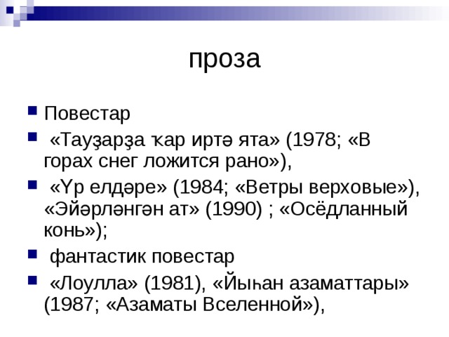 Повестар  «Тауҙарҙа ҡар иртә ята» (1978; «В горах снег ложится рано»),  «Үр елдәре» (1984; «Ветры верховые»), «Эйәрләнгән ат» (1990) ; «Осёдланный конь»);  фантастик повестар  «Лоулла» (1981), «Йыһан азаматтары» (1987; «Азаматы Вселенной»),  