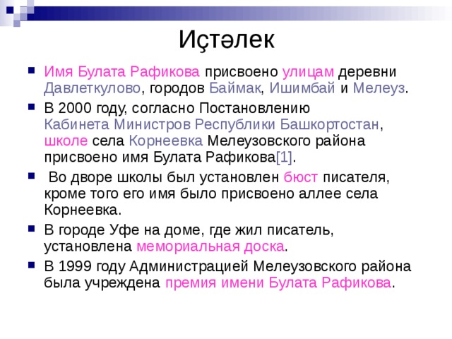 Иҫтәлек Имя Булата Рафикова присвоено улицам деревни  Давлеткулово , городов  Баймак ,  Ишимбай  и  Мелеуз . В 2000 году, согласно Постановлению  Кабинета Министров Республики Башкортостан , школе села  Корнеевка  Мелеузовского района присвоено имя Булата Рафикова [1] .  Во дворе школы был установлен бюст писателя, кроме того его имя было присвоено аллее села Корнеевка. В городе Уфе на доме, где жил писатель, установлена мемориальная доска . В 1999 году Администрацией Мелеузовского района была учреждена премия имени Булата Рафикова .  