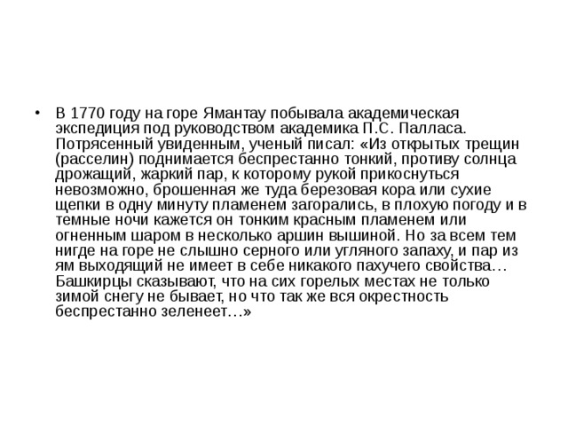 В 1770 году на горе Ямантау побывала академическая экспедиция под руководством академика П.С. Палласа. Потрясенный увиденным, ученый писал: «Из открытых трещин (расселин) поднимается беспрестанно тонкий, противу солнца дрожащий, жаркий пар, к которому рукой прикоснуться невозможно, брошенная же туда березовая кора или сухие щепки в одну минуту пламенем загорались, в плохую погоду и в темные ночи кажется он тонким красным пламенем или огненным шаром в несколько аршин вышиной. Но за всем тем нигде на горе не слышно серного или угляного запаху, и пар из ям выходящий не имеет в себе никакого пахучего свойства… Башкирцы сказывают, что на сих горелых местах не только зимой снегу не бывает, но что так же вся окрестность беспрестанно зеленеет…»  