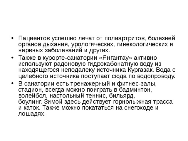 Пациентов успешно лечат от полиартритов, болезней органов дыхания, урологических, гинекологических и нервных заболеваний и других. Также в курорте-санатории «Янгантау» активно используют радоновую гидрокабонатную воду из находящегося неподалеку источника Кургазак. Вода с целебного источника поступает сюда по водопроводу. В санатории есть тренажерный и фитнес-залы, стадион, всегда можно поиграть в бадминтон, волейбол, настольный теннис, бильярд, боулинг. Зимой здесь действует горнолыжная трасса и каток. Также можно покататься на снегоходе и лошадях. 