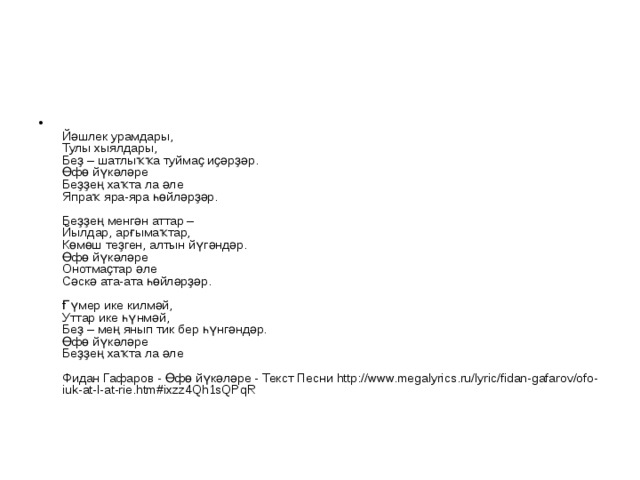  Йәшлек урамдары,  Тулы хыялдары,  Беҙ – шатлыҡҡа туймаҫ иҫәрҙәр.  Өфө йүкәләре  Беҙҙең хаҡта ла әле  Япраҡ яра-яра һөйләрҙәр.   Беҙҙең менгән аттар –  Йылдар, арғымаҡтар,  Көмөш теҙген, алтын йүгәндәр.  Өфө йүкәләре  Онотмаҫтар әле  Сәскә ата-ата һөйләрҙәр.   Ғүмер ике килмәй,  Уттар ике һүнмәй,  Беҙ – мең янып тик бер һүнгәндәр.  Өфө йүкәләре  Беҙҙең хаҡта ла әле   Фидан Гафаров - Өфө йүкәләре - Текст Песни http://www.megalyrics.ru/lyric/fidan-gafarov/ofo-iuk-at-l-at-rie.htm#ixzz4Qh1sQPqR 