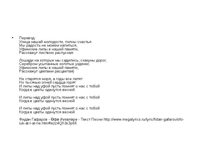 Перевод:  Улица нашей молодости, полны счастья  Мы радость не можем напиться,  Уфимские липы в нашей памяти,  Расскажут листвою распуская.   Лошади на которых мы садились, скакуны дорог,  Серебром усыпанные золотые уздечки;  Уфимские липы в нашей памяти,  Расскажут цветами расцветая)   Не старятся моря, а годы все летят  Но тысячью огней сердца горят  И липы над уфой пусть помнят о нас с тобой  Когда в цветы оденутся весной   И липы над уфой пусть помнят о нас с тобой  Когда в цветы оденутся весной   И липы над уфой пусть помнят о нас с тобой  Когда в цветы оденутся весной   Фидан Гафаров - Өфө йүкәләре - Текст Песни http://www.megalyrics.ru/lyric/fidan-gafarov/ofo-iuk-at-l-at-rie.htm#ixzz4Qh1k3p66 
