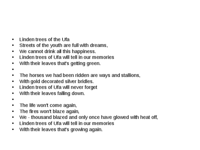 Linden trees of the Ufa Streets of the youth are full with dreams, We cannot drink all this happiness. Linden trees of Ufa will tell in our memories With their leaves that's getting green.   The horses we had been ridden are ways and stallions, With gold decorated silver bridles. Linden trees of Ufa will never forget With their leaves falling down.   The life won't come again, The fires won't blaze again, We - thousand blazed and only once have glowed with heat off, Linden trees of Ufa will tell in our memories With their leaves that's growing again. 