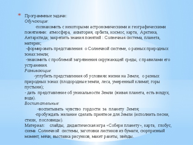 Программные задачи:  Обучающие: -познакомить с некоторыми астрономическими и географическими понятиями: атмосфера, акватория, орбита, космос, карта, Арктика, Антарктида; закрепить знания понятий : Солнечная система, планета, материк;  -формировать представления о Солнечной системе, о разных природных зонах земли;  -знакомить с проблемой загрязнения окружающей среды, c правилами его устранения.  Развивающие: -углубить представления об условиях жизни на Земле, о разных природных зонах (плодородные земли, леса, умеренный климат, горы пустыни);  - дать представление об уникальности Земли (живая планета, есть воздух, вода).  Воспитательные: -воспитывать чувство гордости за планету Земля; -пробуждать желание сделать приятное для Земли (исполнить песни, стихи, пословицы).  Материал: слайды, дидактическая игра «Собери планету», карта, глобус, схема Солнечной системы, заготовки листиков из бумаги, сюрпризный момент, мячи, выставка рисунков, макет ракеты, звёзды.   