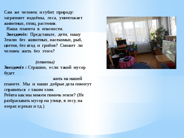 Сам же человек и губит природу: загрязняет водоёмы, леса, уничтожает животных, птиц, растения.  Наша планета в опасности.  Звездочёт: Представьте, дети, нашу Землю без животных, насекомых, рыб, цветов, без ягод и грибов? Сможет ли человек жить без этого? (ответы)  Звездочёт : Страшно, если такой мусор будет жить на нашей планете. Мы и наши добрые дела помогут справиться с таким злом. Ребята как мы можем помочь земле? (Не разбрасывать мусор на улице, в лесу, на озерах и реках и тд.) 