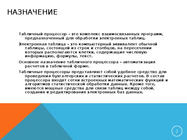 НАЗНАЧЕНИЕ Табличный процессор – это комплекс взаимосвязанных программ, предназначенный для обработки электронных таблиц. Электронная таблица – это компьютерный эквивалент обычной таблицы, состоящей из строк и столбцов, на пересечении которых располагаются клетки, содержащие числовую информацию, формулы, текст. Основное назначение табличного процессора – автоматизация расчетов в табличной форме. Табличные процессоры представляют собой удобное средство для проведения бухгалтерских и статистических расчетов. В состав процессора входят сотни встроенных математических функций и алгоритмов статистической обработки данных. Кроме того, имеются мощные средства для связи таблиц между собой, создания и редактирования электронных баз данных.