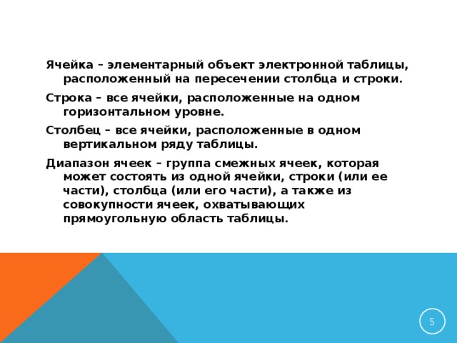 Ячейка – элементарный объект электронной таблицы, расположенный на пересечении столбца и строки. Строка – все ячейки, расположенные на одном горизонтальном уровне. Столбец – все ячейки, расположенные в одном вертикальном ряду таблицы. Диапазон ячеек – группа смежных ячеек, которая может состоять из одной ячейки, строки (или ее части), столбца (или его части), а также из совокупности ячеек, охватывающих прямоугольную область таблицы.