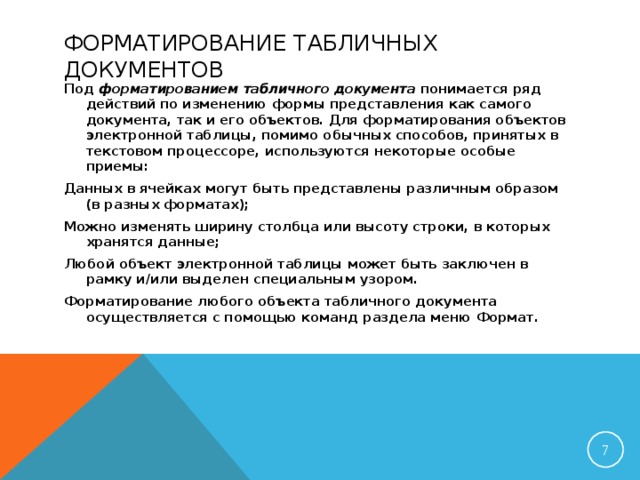 ФОРМАТИРОВАНИЕ ТАБЛИЧНЫХ ДОКУМЕНТОВ Под форматированием табличного документа понимается ряд действий по изменению формы представления как самого документа, так и его объектов. Для форматирования объектов электронной таблицы, помимо обычных способов, принятых в текстовом процессоре, используются некоторые особые приемы: Данных в ячейках могут быть представлены различным образом (в разных форматах); Можно изменять ширину столбца или высоту строки, в которых хранятся данные; Любой объект электронной таблицы может быть заключен в рамку и/или выделен специальным узором. Форматирование любого объекта табличного документа осуществляется с помощью команд раздела меню Формат.