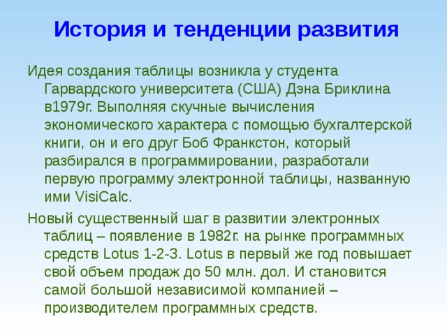 История и тенденции развития Идея создания таблицы возникла у студента Гарвардского университета (США) Дэна Бриклина в1979г. Выполняя скучные вычисления экономического характера с помощью бухгалтерской книги, он и его друг Боб Франкстон, который разбирался в программировании, разработали первую программу электронной таблицы, названную ими VisiCalc. Новый существенный шаг в развитии электронных таблиц – появление в 1982г. на рынке программных средств Lotus 1-2-3. Lotus в первый же год повышает свой объем продаж до 50 млн. дол. И становится самой большой независимой компанией – производителем программных средств.