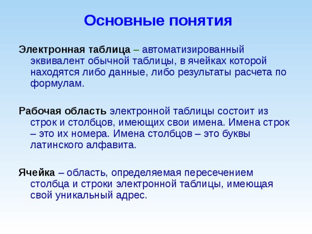 Основные понятия Электронная таблица – автоматизированный эквивалент обычной таблицы, в ячейках которой находятся либо данные, либо результаты расчета по формулам. Рабочая область  электронной таблицы состоит из строк и столбцов, имеющих свои имена. Имена строк – это их номера. Имена столбцов – это буквы латинского алфавита. Ячейка  – область, определяемая пересечением столбца и строки электронной таблицы, имеющая свой уникальный адрес.