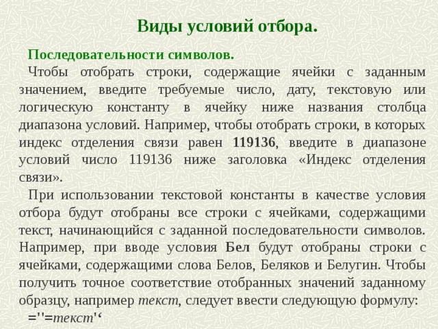 Виды условий отбора. Последовательности символов. Чтобы отобрать строки, содержащие ячейки с заданным значением, введите требуемые число, дату, текстовую или логическую константу в ячейку ниже названия столбца диапазона условий. Например, чтобы отобрать строки, в которых индекс отделения связи равен 119136 , введите в диапазоне условий число 119136 ниже заголовка «Индекс отделения связи». При использовании текстовой константы в качестве условия отбора будут отобраны все строки с ячейками, содержащими текст, начинающийся с заданной последовательности символов. Например, при вводе условия Бел будут отобраны строки с ячейками, содержащими слова Белов, Беляков и Белугин. Чтобы получить точное соответствие отобранных значений заданному образцу, например текст , следует ввести следующую формулу: =''= текст '‘