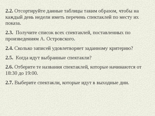 2.2. Отсортируйте данные таблицы таким образом, чтобы на каждый день недели иметь перечень спектаклей по месту их показа. 2.3.  Получите список всех спектаклей, поставленных по произведениям А. Островского . 2.4.  Сколько записей удовлетворяет заданному критерию? 2.5.   Когда идут выбранные спектакли? 2.6. Отберите те названия спектаклей, которые начинаются от 18:30 до 19:00. 2.7. Выберите спектакли, которые идут в выходные дни.