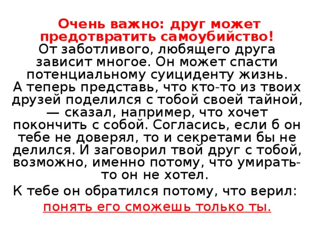  Очень важно: друг может предотвратить самоубийство!  От заботливого, любящего друга зависит многое. Он может спасти потенциальному суициденту жизнь.  А теперь представь, что кто-то из твоих друзей поделился с тобой своей тайной, — сказал, например, что хочет покончить с собой. Согласись, если б он тебе не доверял, то и секретами бы не делился. И заговорил твой друг с тобой, возможно, именно потому, что умирать-то он не хотел. К тебе он обратился потому, что верил: понять его сможешь только ты.  