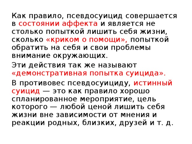 Как правило, псевдосуицид совершается в состоянии аффекта и является не столько попыткой лишить себя жизни, сколько «криком о помощи», попыткой обратить на себя и свои проблемы внимание окружающих. Эти действия так же называют «демонстративная попытка суицида». В противовес псевдосуициду, истинный суицид  — это как правило хорошо спланированное мероприятие, цель которого — любой ценой лишить себя жизни вне зависимости от мнения и реакции родных, близких, друзей и т. д. 