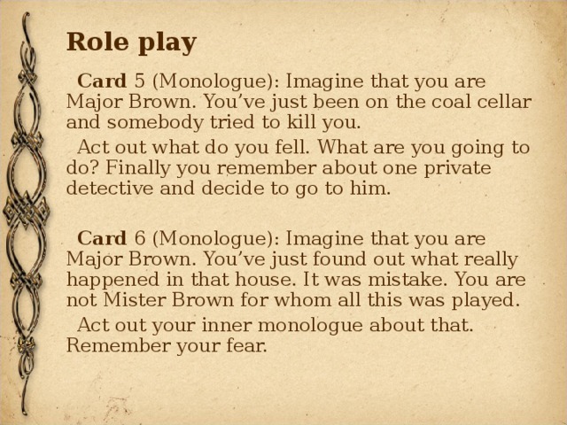 Role play Card 5 (Monologue): Imagine that you are Major Brown. You’ve just been on the coal cellar and somebody tried to kill you. Act out what do you fell. What are you going to do? Finally you remember about one private detective and decide to go to him. Card 6 (Monologue): Imagine that you are Major Brown. You’ve just found out what really happened in that house. It was mistake. You are not Mister Brown for whom all this was played. Act out your inner monologue about that. Remember your fear. 
