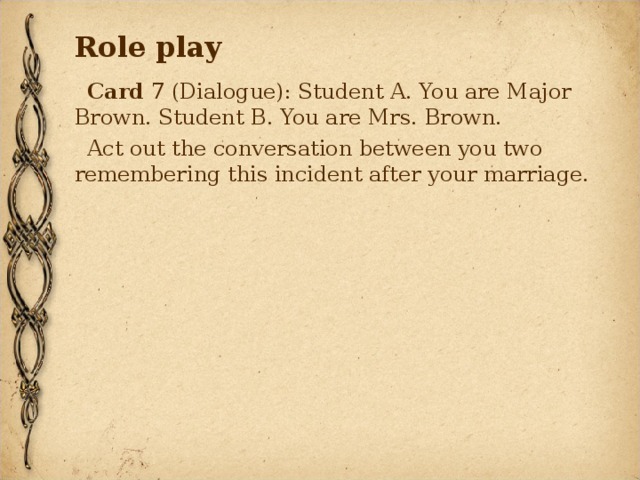 Role play Card 7 (Dialogue): Student A. You are Major Brown. Student B. You are Mrs. Brown. Act out the conversation between you two remembering this incident after your marriage. 