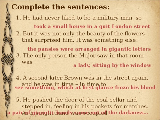 Complete the sentences: 1. He had never liked to be a military man, so  2. But it was not only the beauty of the flowers that surprised him. It was something else: 3. The only person the Major saw in that room was 4. A second later Brown was in the street again, and he was in time – in time to 5. He pushed the door of the coal cellar and stepped in, feeling in his pockets for matches. As his right hand was occupied took a small house in a quit London street the pansies were arranged in gigantic letters a lady, sitting by the window see something, which at first glance froze his blood a pair of gigantic hands came out of the darkness… 