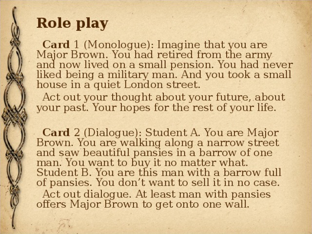 Role play Card 1 (Monologue): Imagine that you are Major Brown. You had retired from the army and now lived on a small pension. You had never liked being a military man. And you took a small house in a quiet London street. Act out your thought about your future, about your past. Your hopes for the rest of your life. Card 2 (Dialogue): Student A. You are Major Brown. You are walking along a narrow street and saw beautiful pansies in a barrow of one man. You want to buy it no matter what. Student B. You are this man with a barrow full of pansies. You don’t want to sell it in no case. Act out dialogue. At least man with pansies offers Major Brown to get onto one wall.  